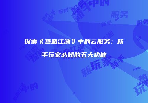 探索《热血江湖》中的云服务：新手玩家必知的五大功能
