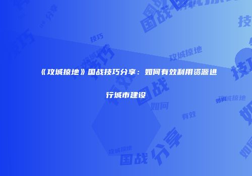 《攻城掠地》国战技巧分享：如何有效利用资源进行城市建设