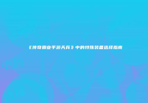 《传奇霸业手游天兵》中的特殊装备选择指南