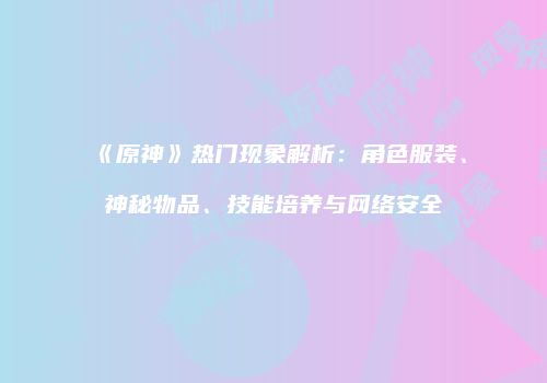 《原神》热门现象解析：角色服装、神秘物品、技能培养与网络安全