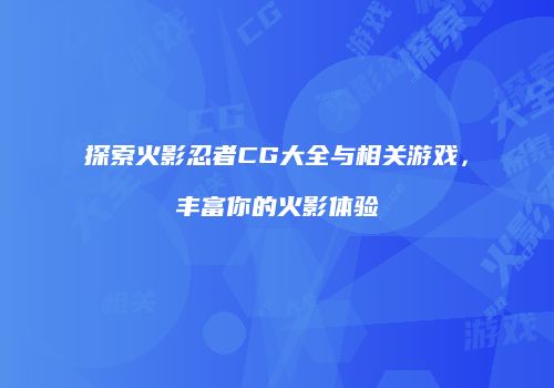 探索火影忍者CG大全与相关游戏，丰富你的火影体验