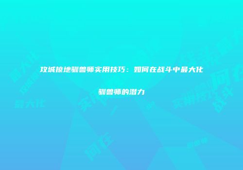 攻城掠地驯兽师实用技巧：如何在战斗中最大化驯兽师的潜力