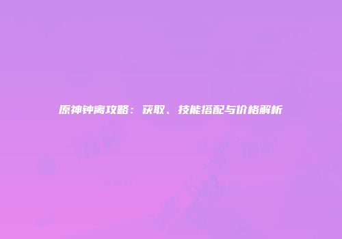 原神钟离攻略：获取、技能搭配与价格解析
