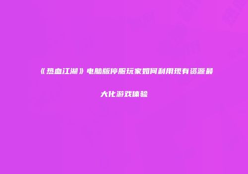 《热血江湖》电脑版停服玩家如何利用现有资源最大化游戏体验