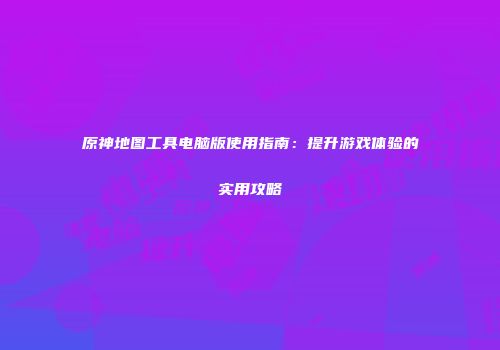原神地图工具电脑版使用指南：提升游戏体验的实用攻略