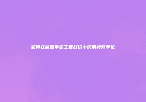 如何在魔兽争霸王者战役中使用特殊单位