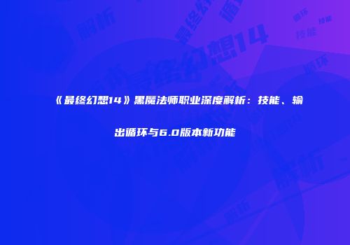 《最终幻想14》黑魔法师职业深度解析：技能、输出循环与6.0版本新功能
