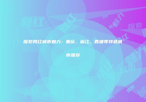 探索网红城市魅力：重庆、丽江、西塘等特色城市推荐