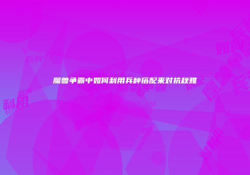 魔兽争霸中如何利用兵种搭配来对抗秋雅