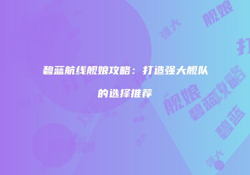 碧蓝航线舰娘攻略：打造强大舰队的选择推荐