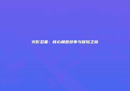 火影忍者：核心角色故事与冒险之旅
