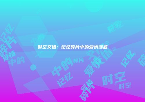时空交错：记忆碎片中的爱情谜题