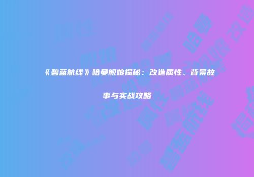 《碧蓝航线》哈曼舰娘揭秘：改造属性、背景故事与实战攻略