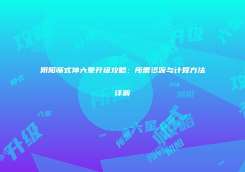 阴阳师式神六星升级攻略：所需资源与计算方法详解