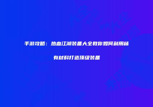 手游攻略：热血江湖装备大全教你如何利用稀有材料打造顶级装备