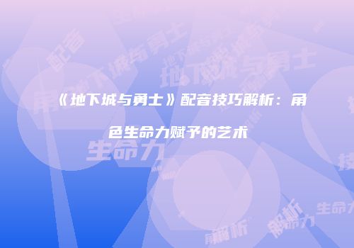《地下城与勇士》配音技巧解析：角色生命力赋予的艺术