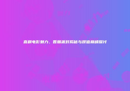 喜剧电影魅力、香肠派对揭秘与颜值巅峰探讨