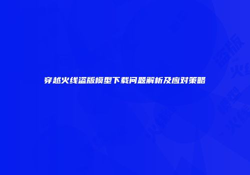 穿越火线盗版模型下载问题解析及应对策略