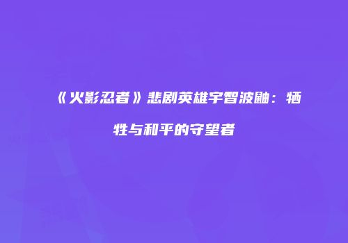 《火影忍者》悲剧英雄宇智波鼬：牺牲与和平的守望者