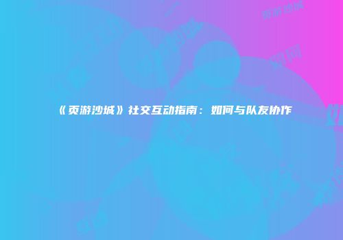 《页游沙城》社交互动指南：如何与队友协作