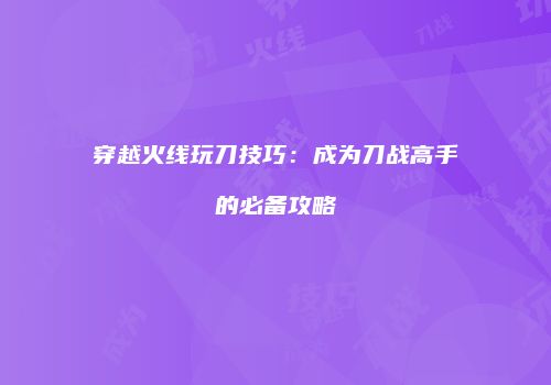 穿越火线玩刀技巧：成为刀战高手的必备攻略