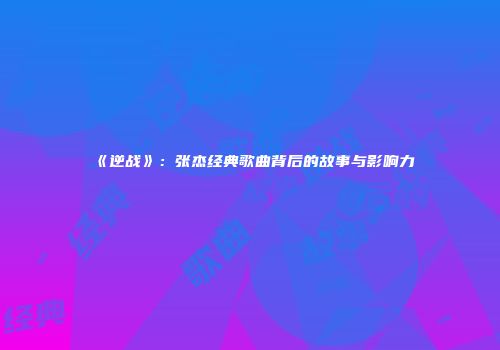 《逆战》：张杰经典歌曲背后的故事与影响力