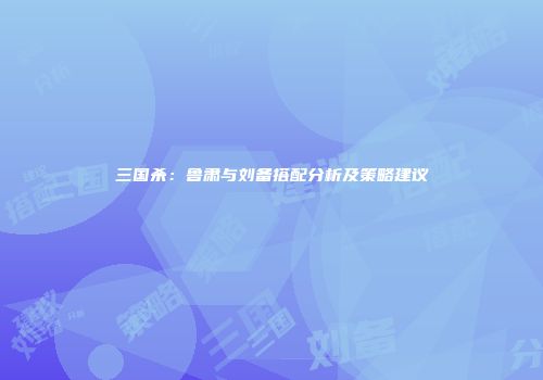 三国杀：鲁肃与刘备搭配分析及策略建议