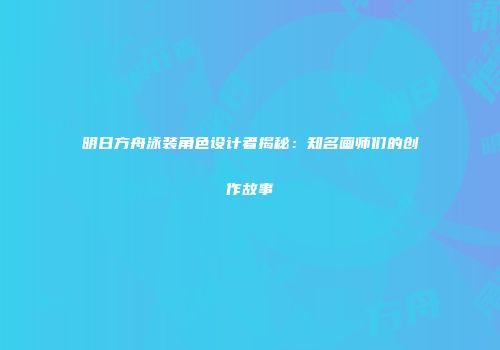 明日方舟泳装角色设计者揭秘：知名画师们的创作故事