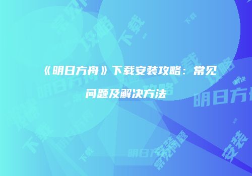 《明日方舟》下载安装攻略：常见问题及解决方法