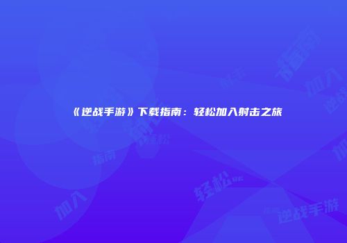《逆战手游》下载指南：轻松加入射击之旅