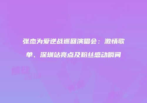 张杰为爱逆战巡回演唱会：激情歌单、深圳站亮点及粉丝感动瞬间