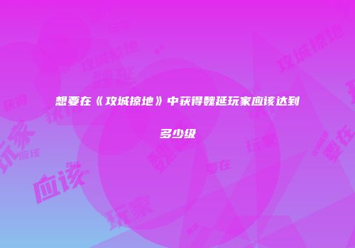 想要在《攻城掠地》中获得魏延玩家应该达到多少级