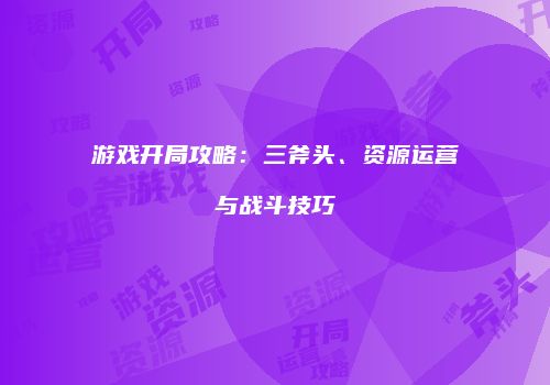 游戏开局攻略：三斧头、资源运营与战斗技巧