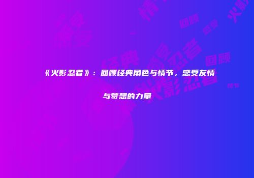 《火影忍者》：回顾经典角色与情节，感受友情与梦想的力量
