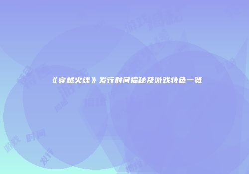 《穿越火线》发行时间揭秘及游戏特色一览
