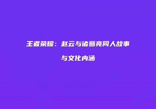 王者荣耀：赵云与诸葛亮同人故事与文化内涵