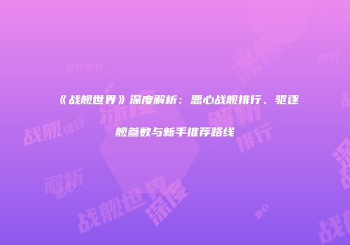 《战舰世界》深度解析：恶心战舰排行、驱逐舰参数与新手推荐路线