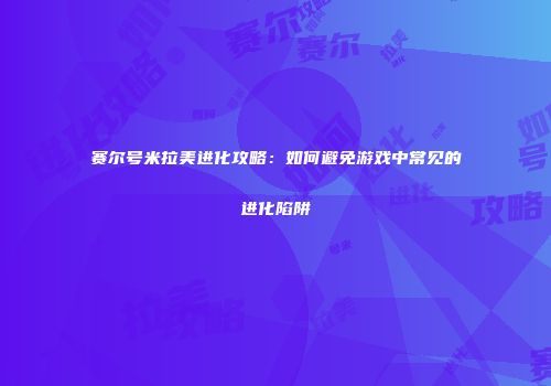 赛尔号米拉美进化攻略：如何避免游戏中常见的进化陷阱