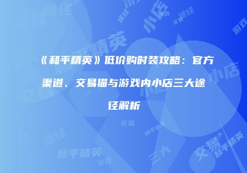 《和平精英》低价购时装攻略：官方渠道、交易猫与游戏内小店三大途径解析