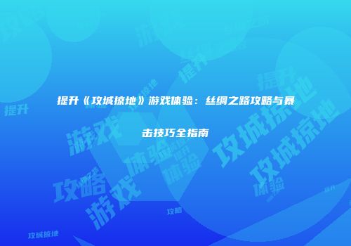提升《攻城掠地》游戏体验：丝绸之路攻略与暴击技巧全指南
