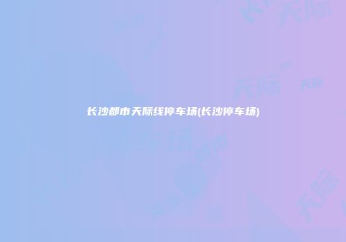 长沙都市天际线停车场(长沙停车场)