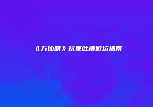 《万仙萌》玩家吐槽避坑指南