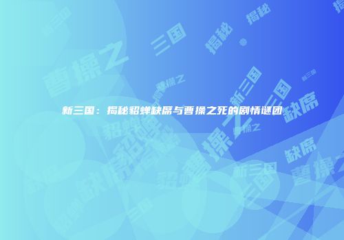 新三国：揭秘貂蝉缺席与曹操之死的剧情谜团