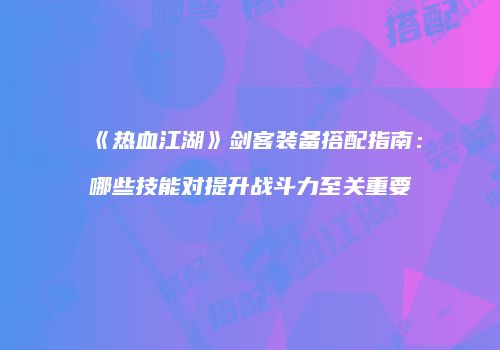 《热血江湖》剑客装备搭配指南:哪些技能对提升战斗力至关重要