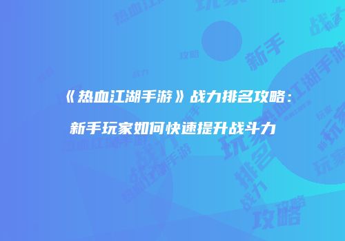 《热血江湖手游》战力排名攻略：新手玩家如何快速提升战斗力