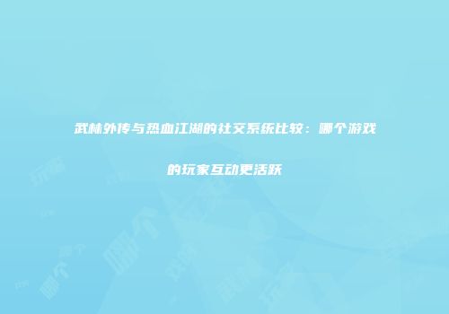 武林外传与热血江湖的社交系统比较：哪个游戏的玩家互动更活跃