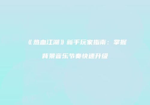 《热血江湖》新手玩家指南：掌握背景音乐节奏快速升级