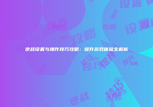 逆战设置与操作技巧攻略：提升游戏体验全解析