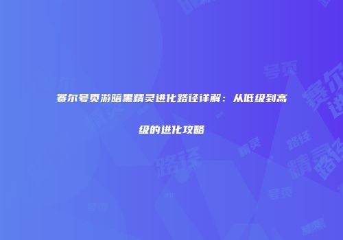 赛尔号页游暗黑精灵进化路径详解：从低级到高级的进化攻略