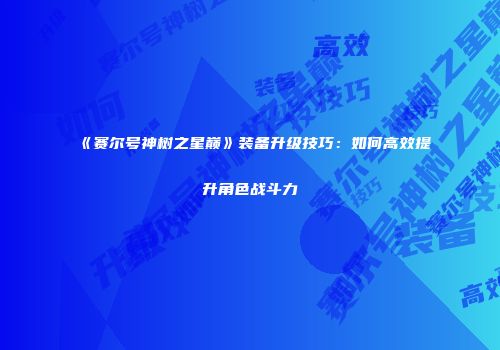 《赛尔号神树之星巅》装备升级技巧:如何高效提升角色战斗力